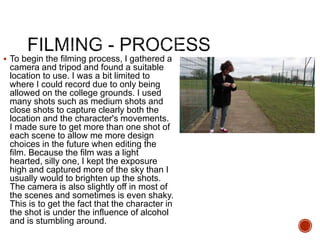  To begin the filming process, I gathered a
camera and tripod and found a suitable
location to use. I was a bit limited to
where I could record due to only being
allowed on the college grounds. I used
many shots such as medium shots and
close shots to capture clearly both the
location and the character's movements.
I made sure to get more than one shot of
each scene to allow me more design
choices in the future when editing the
film. Because the film was a light
hearted, silly one, I kept the exposure
high and captured more of the sky than I
usually would to brighten up the shots.
The camera is also slightly off in most of
the scenes and sometimes is even shaky.
This is to get the fact that the character in
the shot is under the influence of alcohol
and is stumbling around.
 