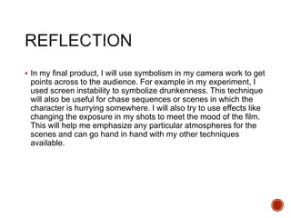  In my final product, I will use symbolism in my camera work to get
points across to the audience. For example in my experiment, I
used screen instability to symbolize drunkenness. This technique
will also be useful for chase sequences or scenes in which the
character is hurrying somewhere. I will also try to use effects like
changing the exposure in my shots to meet the mood of the film.
This will help me emphasize any particular atmospheres for the
scenes and can go hand in hand with my other techniques
available.
 