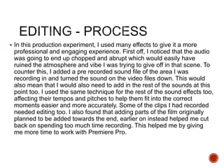  In this production experiment, I used many effects to give it a more
professional and engaging experience. First off, I noticed that the audio
was going to end up chopped and abrupt which would easily have
ruined the atmosphere and vibe I was trying to give off in that scene. To
counter this, I added a pre recorded sound file of the area I was
recording in and turned the sound on the video files down. This would
also mean that I would also need to add in the rest of the sounds at this
point too. I used the same technique for the rest of the sound effects too,
affecting their tempos and pitches to help them fit into the correct
moments easier and more accurately. Some of the clips I had recorded
needed editing too. I also found that adding parts of the film originally
planned to be added towards the end, earlier on instead helped me cut
back on spending too much time recording. This helped me by giving
me more time to work with Premiere Pro.
 