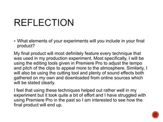  What elements of your experiments will you include in your final
product?
My final product will most definitely feature every technique that
was used in my production experiment. Most specifically, I will be
using the editing tools given in Premiere Pro to adjust the tempo
and pitch of the clips to appeal more to the atmosphere. Similarly, I
will also be using the cutting tool and plenty of sound effects both
gathered on my own and downloaded from online sources which
will be stated clearly.
I feel that using these techniques helped out rather well in my
experiment but it took quite a bit of effort and I have struggled with
using Premiere Pro in the past so I am interested to see how the
final product will end up.
 