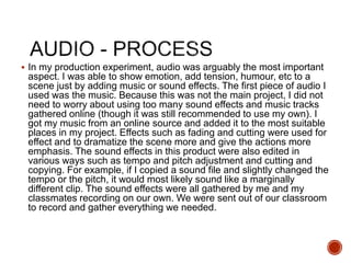  In my production experiment, audio was arguably the most important
aspect. I was able to show emotion, add tension, humour, etc to a
scene just by adding music or sound effects. The first piece of audio I
used was the music. Because this was not the main project, I did not
need to worry about using too many sound effects and music tracks
gathered online (though it was still recommended to use my own). I
got my music from an online source and added it to the most suitable
places in my project. Effects such as fading and cutting were used for
effect and to dramatize the scene more and give the actions more
emphasis. The sound effects in this product were also edited in
various ways such as tempo and pitch adjustment and cutting and
copying. For example, if I copied a sound file and slightly changed the
tempo or the pitch, it would most likely sound like a marginally
different clip. The sound effects were all gathered by me and my
classmates recording on our own. We were sent out of our classroom
to record and gather everything we needed.
 