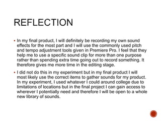  In my final product, I will definitely be recording my own sound
effects for the most part and I will use the commonly used pitch
and tempo adjustment tools given in Premiere Pro. I feel that they
help me to use a specific sound clip for more than one purpose
rather than spending extra time going out to record something. It
therefore gives me more time in the editing stage.
 I did not do this in my experiment but in my final product I will
most likely use the correct items to gather sounds for my product.
In my experiment, I used whatever I could around college due to
limitations of locations but in the final project I can gain access to
wherever I potentially need and therefore I will be open to a whole
new library of sounds.
 