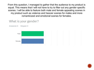 From this question, I managed to gather that the audience to my product is
equal. This means that I will not have to try to filter out any gender specific
scenes. I will be able to feature both male and female appealing scenes in
my product such as violence and heavier scenes for males and more
romanticized and emotional scenes for females.
 
