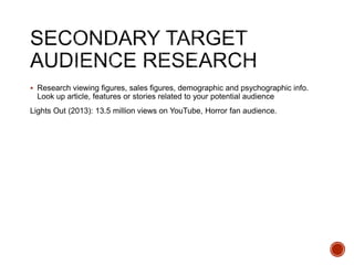  Research viewing figures, sales figures, demographic and psychographic info.
Look up article, features or stories related to your potential audience
Lights Out (2013): 13.5 million views on YouTube, Horror fan audience.
 