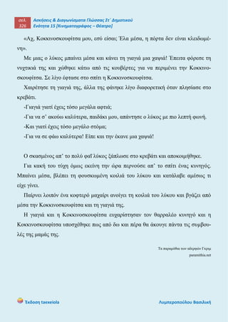 σελ.
326
Ασκήσεις & Διαγωνίσματα Γλώσσας Στ΄ Δημοτικού
Ενότητα 15 [Κινηματογράφος – Θέατρο]
Έκδοση taexeiola Λυμπεροπούλου Βασιλική
«Αχ, Κοκκινοσκουφίτσα μου, εσύ είσαι; Έλα μέσα, η πόρτα δεν είναι κλειδωμέ-
νη».
Με μιας ο λύκος μπαίνει μέσα και κάνει τη γιαγιά μια χαψιά! Έπειτα φόρεσε τη
νυχτικιά της και χώθηκε κάτω από τις κουβέρτες για να περιμένει την Κοκκινο-
σκουφίτσα. Σε λίγο έφτασε στο σπίτι η Κοκκινοσκουφίτσα.
Χαιρέτησε τη γιαγιά της, άλλα της φάνηκε λίγο διαφορετική όταν πλησίασε στο
κρεβάτι.
-Γιαγιά γιατί έχεις τόσο μεγάλα αφτιά;
-Για να σ’ ακούω καλύτερα, παιδάκι μου, απάντησε ο λύκος με πιο λεπτή φωνή.
-Και γιατί έχεις τόσο μεγάλο στόμα;
-Για να σε φάω καλύτερα! Είπε και την έκανε μια χαψιά!
Ο σκασμένος απ’ το πολύ φαΐ λύκος ξάπλωσε στο κρεβάτι και αποκοιμήθηκε.
Για κακή του τύχη όμως εκείνη την ώρα περνούσε απ’ το σπίτι ένας κυνηγός.
Μπαίνει μέσα, βλέπει τη φουσκωμένη κοιλιά του λύκου και κατάλαβε αμέσως τι
είχε γίνει.
Παίρνει λοιπόν ένα κοφτερό μαχαίρι ανοίγει τη κοιλιά του λύκου και βγάζει από
μέσα την Κοκκινοσκουφίτσα και τη γιαγιά της.
Η γιαγιά και η Κοκκινοσκουφίτσα ευχαρίστησαν τον θαρραλέο κυνηγό και η
Κοκκινοσκουφίτσα υποσχέθηκε πως από δω και πέρα θα άκουγε πάντα τις συμβου-
λές της μαμάς της.
Τα παραμύθια των αδερφών Γκριμ
paramithia.net
 