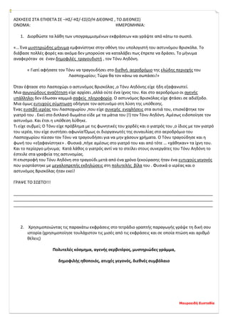 Μαυροειδή Ευσταθία
ΑΣΚΗΣΕΙΣ ΣΤΑ ΕΠΙΘΕΤΑ ΣΕ –ΗΣ/-ΗΣ/-ΕΣ(Ο/Η ΔΙΕΘΝΗΣ , ΤΟ ΔΙΕΘΝΕΣ)
ΟΝΟΜΑ: ΗΜΕΡΟΜΗΝΙΑ:
1. Διορθώστε τα λάθη των υπογραμμισμένων εκφράσεων και γράψτε από κάτω το σωστό.
«… Ένα μυστηριώδης μήνυμα εμφανίστηκε στην οθόνη του υπολογιστή του αστυνόμου Βρισκόλα. Το
διάβασε πολλές φορές και ακόμα δεν μπορούσε να καταλάβει πως έπρεπε να δράσει. Το μήνυμα
αναφερόταν σε έναν δημοφιλές τραγουδιστή , τον Τόνυ Αηδόνη.
« Γιατί αφήσατε τον Τόνυ να τραγουδήσει στο διεθνή αεροδρόμιο της ελώδης περιοχής του
Λασποχωρίου; Τώρα θα τον κάνω να σωπάσει!»
Όταν έφτασε στο Λασποχώρι ο αστυνόμος Βρισκόλας ,ο Τόνυ Αηδόνης είχε ήδη εξαφανιστεί.
Μια αγωνιώδους αναζήτηση είχε αρχίσει ,αλλά ούτε ένα ίχνος του. Και στο αεροδρόμιο οι αγενής
υπάλληλοι δεν έδωσαν καμμιά σαφείς πληροφορία. Ο αστυνόμος Βρισκόλας είχε φτάσει σε αδιέξοδο.
Μια όμως ευτυχούς σύμπτωση οδήγησε τον αστυνόμο στη λύση της υπόθεσης.
Ένας ευσεβή ιερέας του Λασποχωρίου ,που είχε συνεχής ενοχλήσεις στα αυτιά του, επισκέφτηκε τον
γιατρό του . Εκεί στο διπλανό δωμάτιο είδε με τα μάτια του (!) τον Τόνυ Αηδόνη. Αμέσως ειδοποίησε τον
αστυνόμο. Και έτσι η υπόθεση λύθηκε.
Τι είχε συβμεί; Ο Τόνυ είχε πρόβλημα με τις φωνητικές του χορδές και ο γιατρός του ,ο ίδιος με τον γιατρό
του ιερέα, του είχε συστήσει αφωνία!Όμως οι διοργανωτές της συναυλίας στο αεροδρόμιο του
Λασποχωρίου πίεσαν τον Τόνυ να τραγουδήσει για να μην χάσουν χρήματα. Ο Τόνυ τραγούδησε και η
φωνή του «εξαφανίστηκε» . Φυσικά ,πήγε αμέσως στο γιατρό του και από τότε … «χάθηκαν» τα ίχνη του.
Και το περίεργο μήνυμα; Κατά λάθος ο γιατρός αντί να το στείλει στους συνεργάτες του Τόνυ Αηδόνη το
έστειλε στα γραφεία της αστυνομίας.
Η επιστροφή του Τόνυ Αηδόνη στο τραγούδι μετά από ένα χρόνο ξεκούρασης ήταν ένα ευτυχούς γεγονός
που γιορτάστηκε με μεγαλοπρεπής εκδηλώσεις στη πολυτελής βίλα του . Φυσικά ο ιερέας και ο
αστυνόμος Βρισκόλας ήταν εκεί!
ΓΡΑΨΕ ΤΟ ΣΩΣΤΟ!!!
_______________________________________________________________________________________
_______________________________________________________________________________________
_______________________________________________________________________________________
2. Χρησιμοποιώντας τις παρακάτω εκφράσεις στο τετράδιο γραπτής παραγωγής γράψε τη δική σου
ιστορία (χρησιμοποίησε τουλάχιστον τις μισές από τις εκφράσεις και σε οποία πτώση και αριθμό
θέλεις)
Πολυτελές κόσμημα, αγενής σερβιτόρος, μυστηριώδες γράμμα,
δημοφιλής ηθοποιός, ατυχές γεγονός, διεθνές συμβόλαιο
 