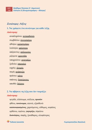 σελ.
746
Βοήθημα Γλώσσας Στ΄ Δημοτικού
Ενότητα 15 [Κινηματογράφος – Θέατρο]
Έκδοση taexeiola Λυμπεροπούλου Βασιλική
Συνώνυμες Λέξεις
1. Να γράψετε ένα συνώνυμο για κάθε λέξη.
Απάντηση:
αναπληρώνω: αντικαθιστώ
συμβάλλω: συνεισφέρω
φθείρω: καταστρέφω
λιτότητα: απλότητα
απέραντος: ατέλειωτος
μέριμνα: φροντίδα
υποχρεώνω: αναγκάζω
ξοδεύω: σπαταλώ
ωχρός: χλωμός
ακμή: ανάπτυξη
πράττω: κάνω
σπάνιος: δυσεύρετος
απωθώ: διώχνω
2. Να σβήσετε τη λέξη που δεν ταιριάζει
Απάντηση:
ψεγάδι, ελάττωμα, ατέλεια, προσόν
φθίνω, τονώνομαι, ατονώ, εξασθενώ
κατσουφιασμένος, χαρούμενος, εύθυμος, κεφάτος
ορθώνω, υψώνω, γκρεμίζω, σηκώνω
δυσνόητος, σαφής, ξεκάθαρος, ολοφάνερος
 