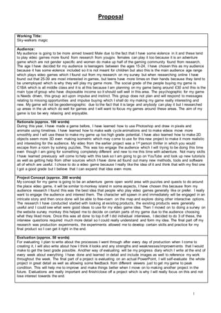 Proposal
1
Working Title:
Sky-walkers magic
Audience:
My audience is going to be more aimed toward Male due to the fact that I have some violence in it and these tend
to play video games more found from research from yougov. females can play it too because it is an adventure
game which are not gender specific and women do make up half of the gaming community found from research.
The age I have decided for my audience is teenagers between the ages 15-24, I have chosen this as my audience
because it has some violence included so it is not meant for children but also this is the main audience age range
which plays video games which I found out from my research on my survey but when researching online I have
found out that 25-39 are most interested in games, but teens have more times on their hands because they tend to
be unemployed which is why they will play my game more. The social grade of the people buying my game is
C1BA which is all middle class and it is at this because I am planning on my game being around £30 and this is the
main type of group who have disposable income so it should sell well in this area. The psychographic for my game
is Needs driven, this group act upon impulse and instinct. This group does not plan and will respond to messages
relating to missing opportunities and impulse buying which I shall do my making my game really interesting and
new. My game will not be geodemographic due to the fact that it is large and anybody can play it but I researched
up areas in the uk which do well for games and I will want to focus my games around these areas. The aim of my
game is too be very relaxing and enjoyable.
Rationale (approx. 100 words)
During this year, I have made a game before, I have learned how to use Photoshop and draw in pixels and
animate using timelines. I have learned how to make walk cycle animations and to make videos move more
smoothly and I will use these to make my game up too high grade potential. I have also learned how to make 2D
objects seem more 3D even making isometric which may come to use for this new project to make it more realistic
and interesting for the audience. My video from the earlier project was a 1st person thriller in which you would
escape from a room by solving puzzles, This was too engage the audience which I will trying to be doing this time
even though I am going for something completely different and new to me this time with adventure. Not many skills
I have learned previously will come to help with this task so I am going to go on YouTube and look up new tutorials
as well as getting help from other sources which I have done ad found out many new methods, tools and software
all of which are useful. I chose to do a video game because I really like the idea of it and think that with my first one
I got a good grade but I believe that I can expand that idea even more.
Project Concept (approx. 200 words)
My concept for my game is going to be an adventure genre open world area with puzzles and quests to do around
the place video game, it will be similar to monkey island in some aspects, I have chosen this because from my
audience research I found this was the best idea that people who play video games generally like or prefer. I really
want to engage the audience and interest them. The character will spawn in and immediately will be engaged in an
intricate story and then once done will be able to free-roam on the map and explore doing other interactive options.
The research I have conducted started with looking at existing products, the existing products were generally
useful and I could see what were good ideas to use for my video game idea. Then I moved on to doing a survey on
the website survey monkey this helped me to decide on certain parts of my game due to the audience choosing
what they liked more. Once this was all done to top it off I did individual interviews, I decided to do 3 of these, the
interview questions required much more detail so I could really understand and form my idea. The final part off my
research was production experiments, the experiments allowed me to develop certain skills and practice for my
final product so I can get it right in the end.
Evaluation (approx. 50 words)
For evaluating I plan to write about the processes I went through after every day of production when I come to
creating it, I will also write about how I think it looks and any strengths and weaknesses/improvements that I would
make to get the best grade possible. Another way of evaluating will be my progress diary which I write at the end of
every week about everything I have done and learned in detail and include images as well to reference my work
throughout the week. The final part of a project is evaluating on an actual PowerPoint, I will self-evaluate the whole
project in great detail as well as allowing some feedback from different viewers just to get my game to peak
condition. This will help me to improve and make things better when I move on to making another project in the
future. Evaluations are really important and finish/close off a project which is why I will really focus on this and not
lose interest towards the end.
 