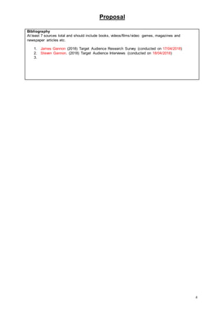 Proposal
4
Bibliography
At least 7 sources total and should include books, videos/films/video games, magazines and
newspaper articles etc.
1. James Gannon (2018) Target Audience Research Survey (conducted on 17/04/2018)
2. Steven Gannon. (2018) Target Audience Interviews (conducted on 18/04/2018)
3.
 