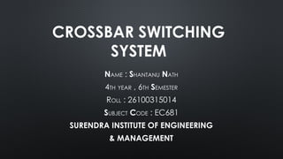 CROSSBAR SWITCHING
SYSTEM
NAME : SHANTANU NATH
4TH YEAR , 6TH SEMESTER
ROLL : 26100315014
SUBJECT CODE : EC681
SURENDRA INSTITUTE OF ENGINEERING
& MANAGEMENT
 