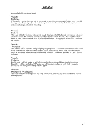 Proposal
4
cover and a double page spread layout.
Week 6:
Production
If the weather is nice in this week I will go after college to take photos to get a range of images which I can add
into my product. Depending on how far I get with my front cover I will start to lay the double page spreads out
and choose the images which I will be needing.
Week 7:
Production
This week will be devoted to my website; I will include the articles which I had already wrote as well with some
other small articles. My article will be published and edited on the website Wix.com. I have used this website
before so it won’t take ages for me to set the layout up, especially if I am copying the layouts which I set out on
my planning.
Week 8:
Production
This last week will be devoted to getting everything ready to publish. If I have time I will create the video advert
in this week as it won’t be a large taskto complete. At this moment in time I don’t know what I am going to
create my advert with, whether I would record it on my phone like I did with my experiment or I find a different
technique.
Week 9:
Evaluation
For this week, I will look back at my self-reflection and evaluation how well I have done for this rotation.
Hopefully, I will have finished my FMP project and will be ready to evaluate my work. I will evaluate the
research, my time management and my audience appeal.
Week 10:
Development + Contingency
This week will be devoted to improving any of my existing work, amending any mistakes and adding any last
finishing touches.
 