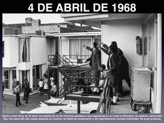 4 DE ABRIL DE 1968
Martin Luther King, de 39 años, fue abatido de un tiro mientras saludaba a sus seguidores en un motel en Memphis. Su asesino, James Earl
Ray, fue capturado dos meses después en Londres. Se habló de conspiración y de organizaciones racistas implicadas. No pudo probarse
 