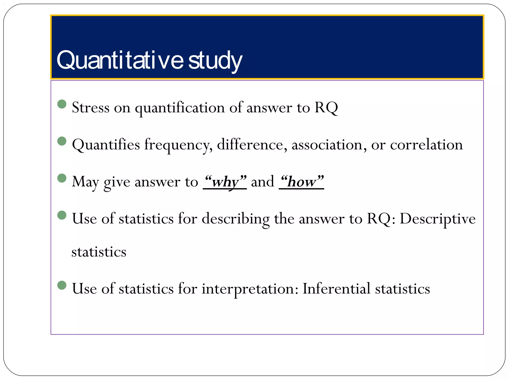 Quantitativestudy
Stress on quantification of answer to RQ
Quantifies frequency, difference, association, or correlation
May give answer to “why” and “how”
Use of statistics for describing the answer to RQ: Descriptive
statistics
Use of statistics for interpretation: Inferential statistics
 