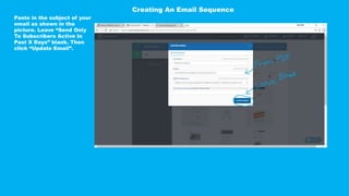 Paste in the subject of your
email as shown in the
picture. Leave “Send Only
To Subscribers Active In
Past X Days” blank. Then
click “Update Email”.
Creating An Email Sequence
 