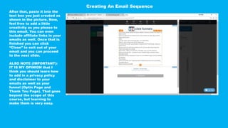 After that, paste it into the
text box you just created as
shown in the picture. Now,
feel free to add a little
creativity as you please to
this email. You can even
include affiliate links in your
emails as well. Once that is
finished you can click
“Close” to exit out of your
email and you can proceed
to the next slide.
ALSO NOTE (IMPORTANT):
IT IS MY OPINION that I
think you should learn how
to add in a privacy policy
and disclaimer to your
emails as well as your
funnel (Optin Page and
Thank You Page). That goes
beyond the scope of this
course, but learning to
make them is very easy.
Creating An Email Sequence
 