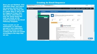 Once you are finished, click
“Add New Step” and repeat
the process started from
Slide 15. This the step will
be called “Day 2” and it will
be triggered 2 days after
the person subscribes to
your list. Keep doing this
until you finish all the
emails included in the Email
Followup Template.
These emails are all
automated, so whenever
you get a new subscriber,
this action funnel we just
created will send out emails
according to the days that
we set.
Creating An Email Sequence
 