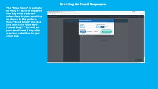 The “Step Name” is going to
be “Day 1”. Have it triggered
one day after a person
subscribes to your email list
as shown in the picture.
Have “Send Email” checked
and then click “Add New
Funnel Step”. This will be
your email sent 1 day after
a person subsribes to your
email list.
Creating An Email Sequence
 