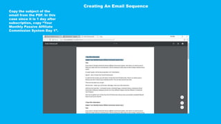 Copy the subject of the
email from the PDF. In this
case since it is 1 day after
subscription, copy “Your
Monthly Passive Affiliate
Commission System Day 1”.
Creating An Email Sequence
 