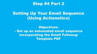 Step #4 Part 2
Setting Up Your Email Sequence
(Using Actionetics)
Objectives:
- Set up an automated email sequence
incorporating the Email Followup
Template PDF
 
