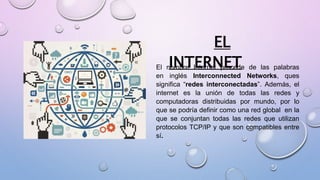 EL
INTERNETEl nombre Internet procede de las palabras
en inglés Interconnected Networks, ques
significa “redes interconectadas”. Además, el
internet es la unión de todas las redes y
computadoras distribuidas por mundo, por lo
que se podría definir como una red global en la
que se conjuntan todas las redes que utilizan
protocolos TCP/IP y que son compatibles entre
sí.
 