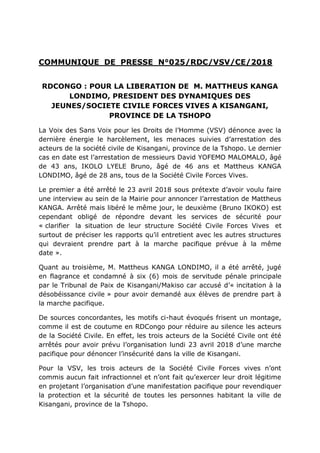 COMMUNIQUE DE PRESSE N°025/RDC/VSV/CE/2018
RDCONGO : POUR LA LIBERATION DE M. MATTHEUS KANGA
LONDIMO, PRESIDENT DES DYNAMIQUES DES
JEUNES/SOCIETE CIVILE FORCES VIVES A KISANGANI,
PROVINCE DE LA TSHOPO
La Voix des Sans Voix pour les Droits de l’Homme (VSV) dénonce avec la
dernière énergie le harcèlement, les menaces suivies d’arrestation des
acteurs de la société civile de Kisangani, province de la Tshopo. Le dernier
cas en date est l’arrestation de messieurs David YOFEMO MALOMALO, âgé
de 43 ans, IKOLO LYELE Bruno, âgé de 46 ans et Mattheus KANGA
LONDIMO, âgé de 28 ans, tous de la Société Civile Forces Vives.
Le premier a été arrêté le 23 avril 2018 sous prétexte d’avoir voulu faire
une interview au sein de la Mairie pour annoncer l’arrestation de Mattheus
KANGA. Arrêté mais libéré le même jour, le deuxième (Bruno IKOKO) est
cependant obligé de répondre devant les services de sécurité pour
« clarifier la situation de leur structure Société Civile Forces Vives et
surtout de préciser les rapports qu’il entretient avec les autres structures
qui devraient prendre part à la marche pacifique prévue à la même
date ».
Quant au troisième, M. Mattheus KANGA LONDIMO, il a été arrêté, jugé
en flagrance et condamné à six (6) mois de servitude pénale principale
par le Tribunal de Paix de Kisangani/Makiso car accusé d’« incitation à la
désobéissance civile » pour avoir demandé aux élèves de prendre part à
la marche pacifique.
De sources concordantes, les motifs ci-haut évoqués frisent un montage,
comme il est de coutume en RDCongo pour réduire au silence les acteurs
de la Société Civile. En effet, les trois acteurs de la Société Civile ont été
arrêtés pour avoir prévu l’organisation lundi 23 avril 2018 d’une marche
pacifique pour dénoncer l’insécurité dans la ville de Kisangani.
Pour la VSV, les trois acteurs de la Société Civile Forces vives n’ont
commis aucun fait infractionnel et n’ont fait qu’exercer leur droit légitime
en projetant l’organisation d’une manifestation pacifique pour revendiquer
la protection et la sécurité de toutes les personnes habitant la ville de
Kisangani, province de la Tshopo.
 