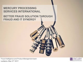 MERCURY PROCESSING
SERVICES INTERNATIONAL
BETTER FRAUD SOLUTION THROUGH
FRAUD AND IT SYNERGY
Fraud Intelligence and Product Management team
Ljubljana, May 31th 2017
 
