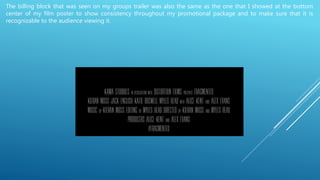The billing block that was seen on my groups trailer was also the same as the one that I showed at the bottom
center of my film poster to show consistency throughout my promotional package and to make sure that it is
recognizable to the audience viewing it.
 
