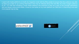 I used multi media platforms on both my magazine cover and my films poster to ensure that the audience was able
to keep up to date on up coming information that may be released about the new film. As I had a target audience
of 16 – 25 I felt that including a multi media platform was essential as they are a part of the younger generation
who are always using social media. I chose to use twitter as my main platform as I feel that it is becoming more and
more popular day by day.
 