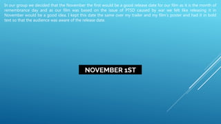 In our group we decided that the November the first would be a good release date for our film as it is the month of
remembrance day and as our film was based on the issue of PTSD caused by war we felt like releasing it in
November would be a good idea. I kept this date the same over my trailer and my film’s poster and had it in bold
text so that the audience was aware of the release date.
 