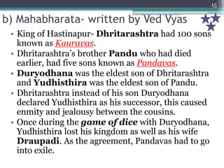 b) Mahabharata- written by Ved Vyas
• King of Hastinapur- Dhritarashtra had 100 sons
known as Kauravas.
• Dhritarashtra’s brother Pandu who had died
earlier, had five sons known as Pandavas.
• Duryodhana was the eldest son of Dhritarashtra
and Yudhisthira was the eldest son of Pandu.
• Dhritarashtra instead of his son Duryodhana
declared Yudhisthira as his successor, this caused
enmity and jealousy between the cousins.
• Once during the game of dice with Duryodhana,
Yudhisthira lost his kingdom as well as his wife
Draupadi. As the agreement, Pandavas had to go
into exile.
15
 