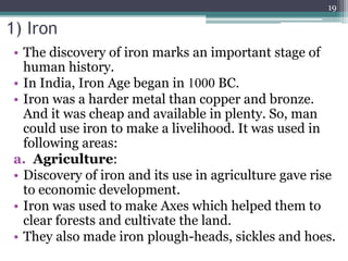 1) Iron
• The discovery of iron marks an important stage of
human history.
• In India, Iron Age began in 1000 BC.
• Iron was a harder metal than copper and bronze.
And it was cheap and available in plenty. So, man
could use iron to make a livelihood. It was used in
following areas:
a. Agriculture:
• Discovery of iron and its use in agriculture gave rise
to economic development.
• Iron was used to make Axes which helped them to
clear forests and cultivate the land.
• They also made iron plough-heads, sickles and hoes.
19
 