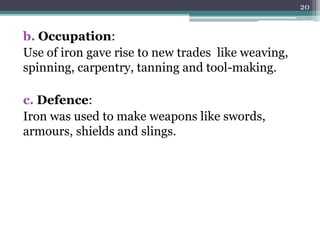 b. Occupation:
Use of iron gave rise to new trades like weaving,
spinning, carpentry, tanning and tool-making.
c. Defence:
Iron was used to make weapons like swords,
armours, shields and slings.
20
 