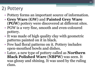 2) Pottery
• Pottery forms an important source of information.
• Grey Ware (GW) and Painted Grey Ware
(PGW) pottery were discovered at different sites.
• PGW is a very fine, smooth and even-coloured
pottery.
• It was made of high quality clay with geometric
patterns painted on it in black.
• Few had floral patterns on it. Pottery includes
open-mouthed bowls and dishes.
• Later, a new type of pottery called as Northern
Black Polished Ware (NBPW) was seen. It
was glossy and shining. It was used by the ruling
class.
21
 
