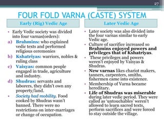 FOUR FOLD VARNA (CASTE) SYSTEM
Early (Rig) Vedic Age Later Vedic Age
• Early Vedic society was divided
into four varnas(orders):
a) Brahmins: who explained
vedic texts and performed
religious ceremonies
b) Kshatriyas: warriors, nobles &
ruling class
c) Vaisyas: common people
engaged in trade, agriculture
and industry.
d) Shudras: servants and
laborers, they didn’t own any
property/land.
• Society had mobility. Food
cooked by Shudras wasn’t
banned. There were no
restrictions on inter-marriages
or change of occupation.
• Later society was also divided into
the four varnas similar to early
Vedic age.
• Culture of sacrifice increased so
Brahmins enjoyed powers and
privileges that of Kshatriyas.
• These privileges and powers
weren’t enjoyed by Vaisyas &
Shudras.
• New varnas likes chariot makers,
tanners, carpenters, smiths,
fishermen came into existence.
• Membership of Varna became
hereditary.
• Life of Shudras was miserable
during later vedic period. They were
called as ‘untouchables’ weren't
allowed to learn sacred texts,
perform sacrifices and were forced
to stay outside the village.
27
 
