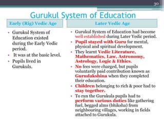 Gurukul System of Education
Early (Rig) Vedic Age Later Vedic Age
• Gurukul System of
Education existed
during the Early Vedic
period.
• It was at the basic level.
• Pupils lived in
Gurukuls.
• Gurukul System of Education had become
well established during Later Vedic period.
• Pupil stayed with Guru for mental,
physical and spiritual development.
• They learnt Vedic Literature,
Mathematics, Law, Astronomy,
Astrology, Logic & Ethics.
• No fees were charged, but pupils
voluntarily paid contribution known as
Gurudakshina when they completed
their education.
• Children belonging to rich & poor had to
stay together.
• To run the Gurukula pupils had to
perform various duties like gathering
fuel, begged alms (bhiksha) from
neighbouring villages, working in fields
attached to Gurukula.
30
 
