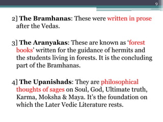 2] The Bramhanas: These were written in prose
after the Vedas.
3] The Aranyakas: These are known as ‘forest
books’ written for the guidance of hermits and
the students living in forests. It is the concluding
part of the Bramhanas.
4] The Upanishads: They are philosophical
thoughts of sages on Soul, God, Ultimate truth,
Karma, Moksha & Maya. It’s the foundation on
which the Later Vedic Literature rests.
9
 