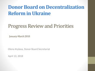 Donor Board on Decentralization
Reform in Ukraine
Progress Review and Priorities
January-March2018
Olena Krylova, Donor Board Secretariat
April 13, 2018
 