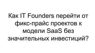 Как IT Founders перейти от
фикс-прайс проектов к
модели SaaS без
значительных инвестиций?
 