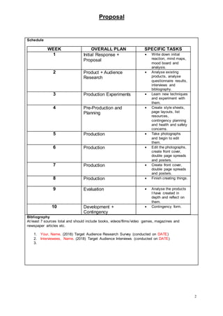 Proposal
2
Schedule
WEEK OVERALL PLAN SPECIFIC TASKS
1 Initial Response +
Proposal
 Write down initial
reaction, mind maps,
mood board and
analysis.
2 Product + Audience
Research
 Analyse existing
products, analyse
questionnaire results,
interviews and
bibliography.
3 Production Experiments  Learn new techniques
and experiment with
them.
4 Pre-Production and
Planning
 Create style sheets,
page layouts, list
resources,
contingency planning
and health and safety
concerns.
5 Production  Take photographs
and begin to edit
them.
6 Production  Edit the photographs,
create front cover,
double page spreads
and posters.
7 Production  Create front cover,
double page spreads
and posters.
8 Production  Finish creating things.
9 Evaluation  Analyse the products
I have created in
depth and reflect on
them.
10 Development +
Contingency
 Contingency form.
Bibliography
At least 7 sources total and should include books, videos/films/video games, magazines and
newspaper articles etc.
1. Your, Name. (2018) Target Audience Research Survey (conducted on DATE)
2. Interviewees, Name. (2018) Target Audience Interviews (conducted on DATE)
3.
 