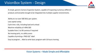 Vision Systems – Made Simple and Affordable
A simple, generic Camera Inspection System, capable of inspecting numerous different
products and versatile enough to be integrated into multiple supplier environments.
Ability to run over 500 SKUs per system.
Low capital outlay
Cycle time <10s, including load and unload
Machine reliability of >99% OEE
Scalable from 1 to 99 cameras if required
No moving parts, no safety zones
Capable of printing a ‘PASS QC’ label
Easy to program…. Able to write basic program with 10 hours training.
 