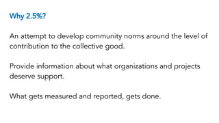 Why 2.5%?
An attempt to develop community norms around the level of
contribution to the collective good.
Provide information about what organizations and projects
deserve support.
What gets measured and reported, gets done.
 