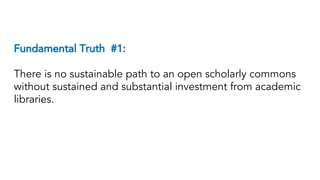 Fundamental Truth #1:
There is no sustainable path to an open scholarly commons
without sustained and substantial investment from academic
libraries.
 