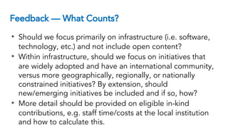 Feedback — What Counts?
• Should we focus primarily on infrastructure (i.e. software,
technology, etc.) and not include open content?
• Within infrastructure, should we focus on initiatives that
are widely adopted and have an international community,
versus more geographically, regionally, or nationally
constrained initiatives? By extension, should
new/emerging initiatives be included and if so, how?
• More detail should be provided on eligible in-kind
contributions, e.g. staff time/costs at the local institution
and how to calculate this.
 