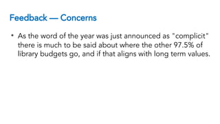 Feedback — Concerns
• As the word of the year was just announced as "complicit"
there is much to be said about where the other 97.5% of
library budgets go, and if that aligns with long term values.
 