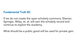 Fundamental Truth #2:
If we do not create the open scholarly commons, Elsevier,
Springer, Wiley, et. al. will own the scholarly record and
continue to exploit the academy.
What should be a public good will be used for private gain.
 