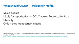 What Should Count? — Include for-Profits?
Much debate
Likely for repositories — OCLC versus Bepress, Atmire or
Ubiquity
Only if they meet certain criteria
See for example: Paul Peters, “A Radically Open Approach to Developing Infrastructure for Open Science,” Hindawi Blog,
October 23, 2017,
https://about.hindawi.com/opinion/a-radically-open-approach-to-developing-infrastructure-for-open-science/
 