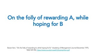 On the folly of rewarding A, while
hoping for B
Steven Kerr, “On the folly of rewarding A, while hoping for B,” Academy of Management Journal December 1975,
18(4):769-783, https://www.ou.edu/russell/UGcomp/Kerr.pdf
 