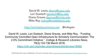 David W. Lewis dlewis@iupui.edu
Lori Goetsch lgoetsch@ksu.edu
Diane Graves dgraves@trinity.edu
Mike Roy mdroy@middlebury.edu
http://scholarlycommons.net @in4open
David W, Lewis, Lori Goetsch, Diane Graves, and Mike Roy. “Funding
Community Controlled Open Infrastructure for Scholarly Communication: The
2.5% Commitment Initiative.” College & Research Libraries News,
79(3):133-136 March 2018,
https://crln.acrl.org/index.php/crlnews/article/view/16902
© 2018 David W. Lewis and Mike Roy. This work is licensed under a Creative Commons Attribution 4.0 International license
 