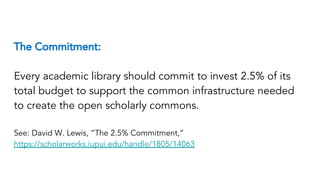The Commitment:
Every academic library should commit to invest 2.5% of its
total budget to support the common infrastructure needed
to create the open scholarly commons.
See: David W. Lewis, “The 2.5% Commitment,”
https://scholarworks.iupui.edu/handle/1805/14063
 