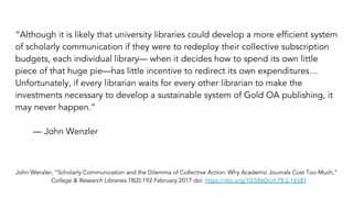 “Although it is likely that university libraries could develop a more efficient system
of scholarly communication if they were to redeploy their collective subscription
budgets, each individual library— when it decides how to spend its own little
piece of that huge pie—has little incentive to redirect its own expenditures…
Unfortunately, if every librarian waits for every other librarian to make the
investments necessary to develop a sustainable system of Gold OA publishing, it
may never happen.”
— John Wenzler
John Wenzler, “Scholarly Communication and the Dilemma of Collective Action: Why Academic Journals Cost Too Much,”
College & Research Libraries 78(2):192 February 2017 doi: https://doi.org/10.5860/crl.78.2.16581
 